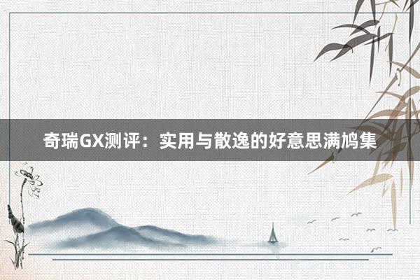 奇瑞GX测评：实用与散逸的好意思满鸠集