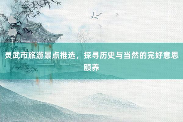 灵武市旅游景点推选，探寻历史与当然的完好意思颐养