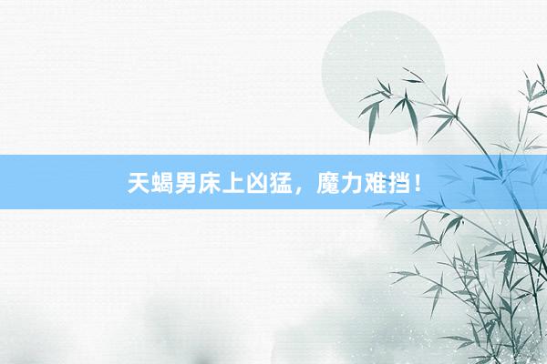 天蝎男床上凶猛，魔力难挡！